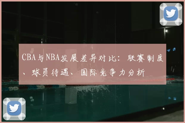 CBA与NBA发展差异对比：联赛制度、球员待遇、国际竞争力分析