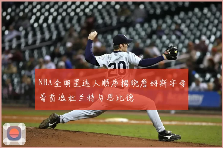 NBA全明星选人顺序揭晓詹姆斯字母哥首选杜兰特与恩比德
