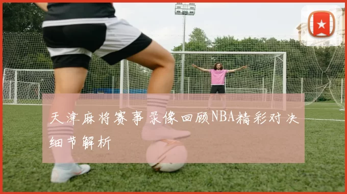 天津麻将赛事录像回顾NBA精彩对决细节解析