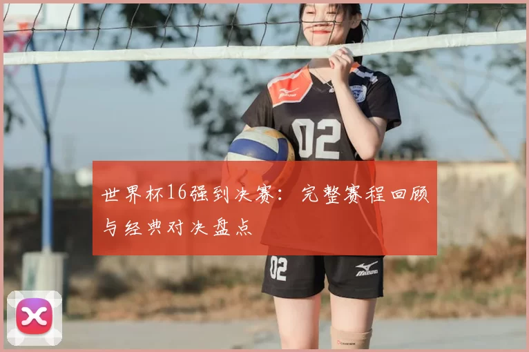 世界杯16强到决赛：完整赛程回顾与经典对决盘点