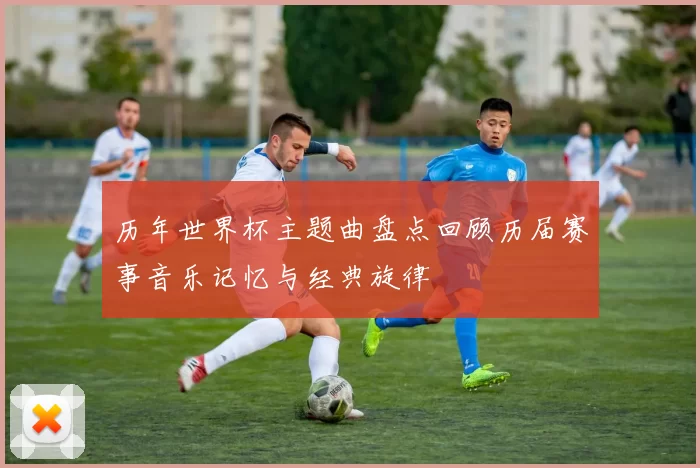 历年世界杯主题曲盘点回顾历届赛事音乐记忆与经典旋律