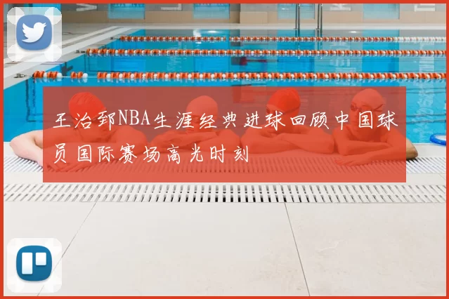 王治郅NBA生涯经典进球回顾中国球员国际赛场高光时刻
