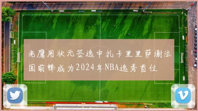 老鹰用状元签选中扎卡里里萨谢法国前锋成为2024年NBA选秀首位