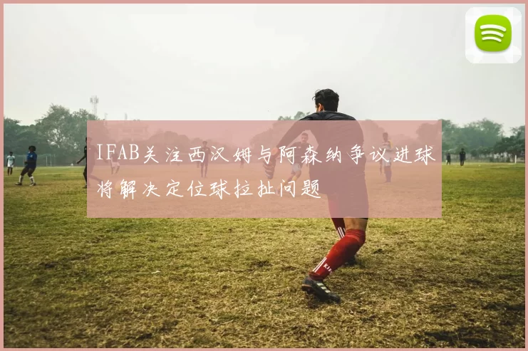 IFAB关注西汉姆与阿森纳争议进球将解决定位球拉扯问题