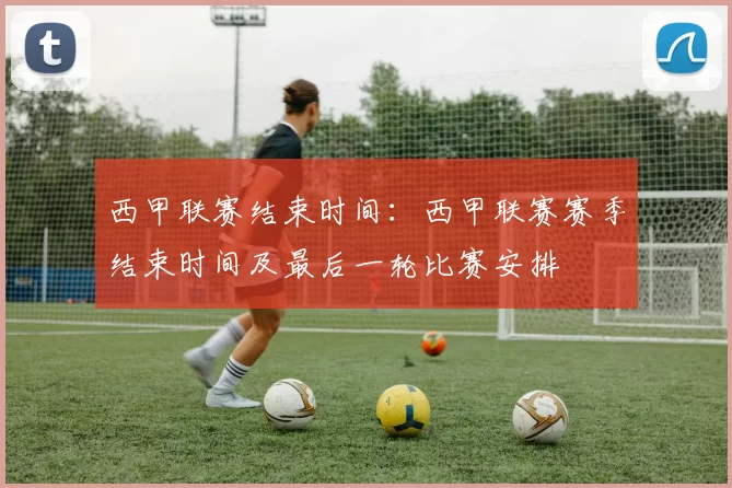 西甲联赛结束时间：西甲联赛赛季结束时间及最后一轮比赛安排