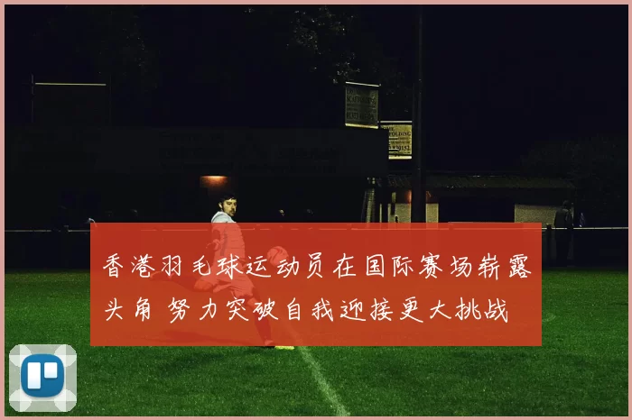 香港羽毛球运动员在国际赛场崭露头角 努力突破自我迎接更大挑战