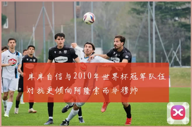 库库自信与2010年世界杯冠军队伍对抗更倾向阿隆索而非穆帅