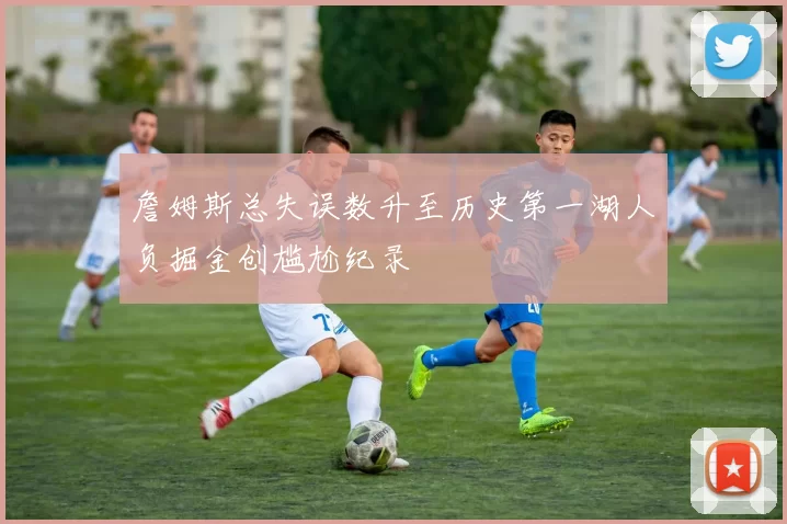 詹姆斯总失误数升至历史第一湖人负掘金创尴尬纪录