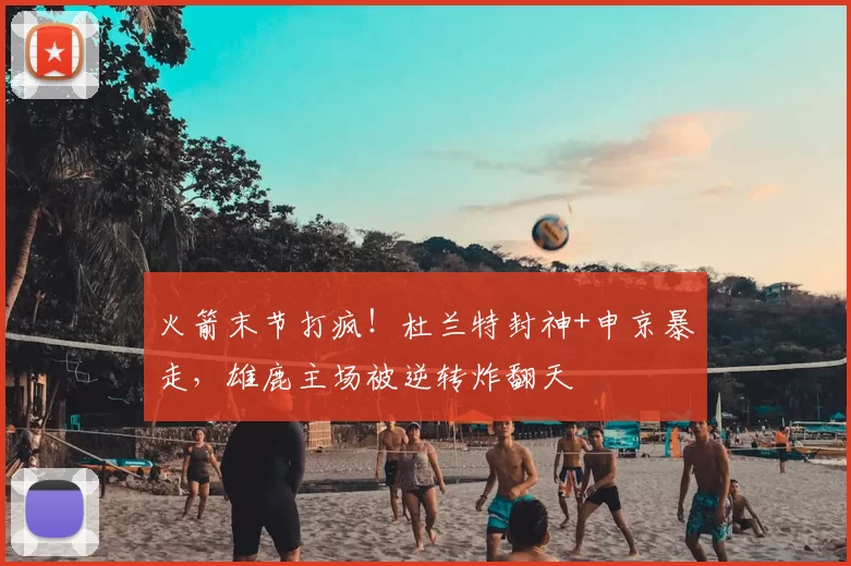 火箭末节打疯！杜兰特封神+申京暴走，雄鹿主场被逆转炸翻天