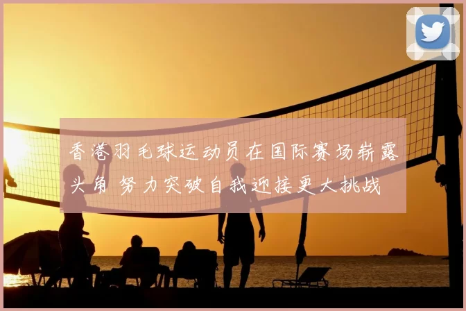 香港羽毛球运动员在国际赛场崭露头角 努力突破自我迎接更大挑战