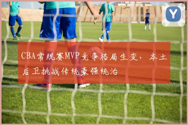 CBA常规赛MVP竞争格局生变，本土后卫挑战传统豪强统治