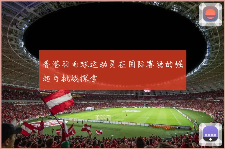 香港羽毛球运动员在国际赛场的崛起与挑战探索