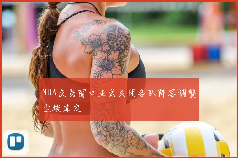 NBA交易窗口正式关闭各队阵容调整尘埃落定