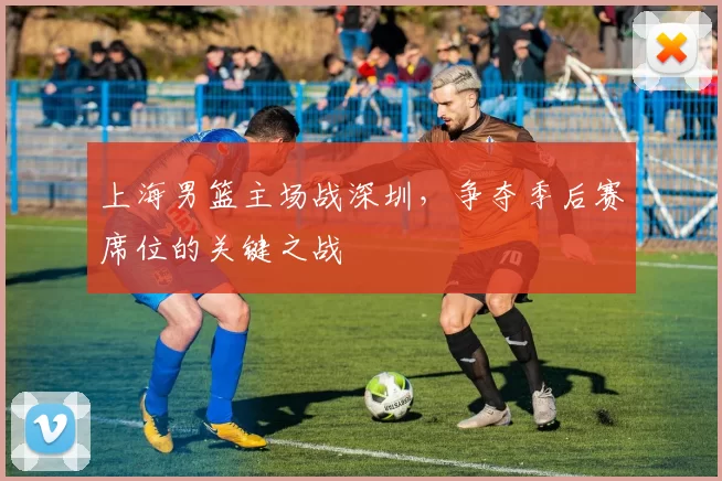 上海男篮主场战深圳，争夺季后赛席位的关键之战