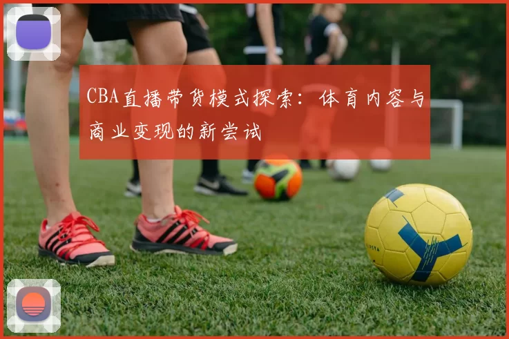 CBA直播带货模式探索：体育内容与商业变现的新尝试