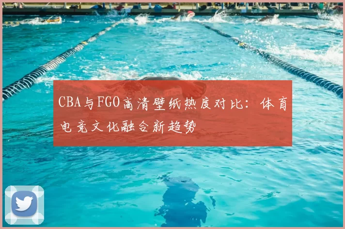CBA与FGO高清壁纸热度对比：体育电竞文化融合新趋势