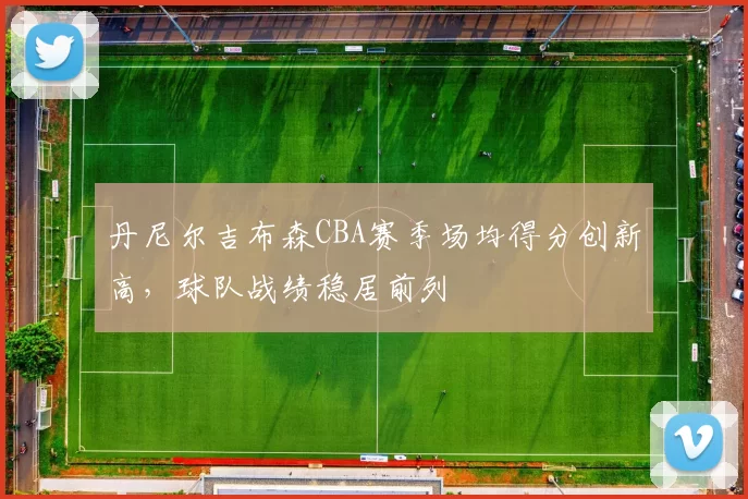 丹尼尔吉布森CBA赛季场均得分创新高，球队战绩稳居前列