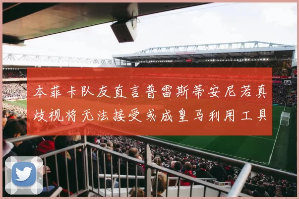 本菲卡队友直言普雷斯蒂安尼若真歧视将无法接受或成皇马利用工具