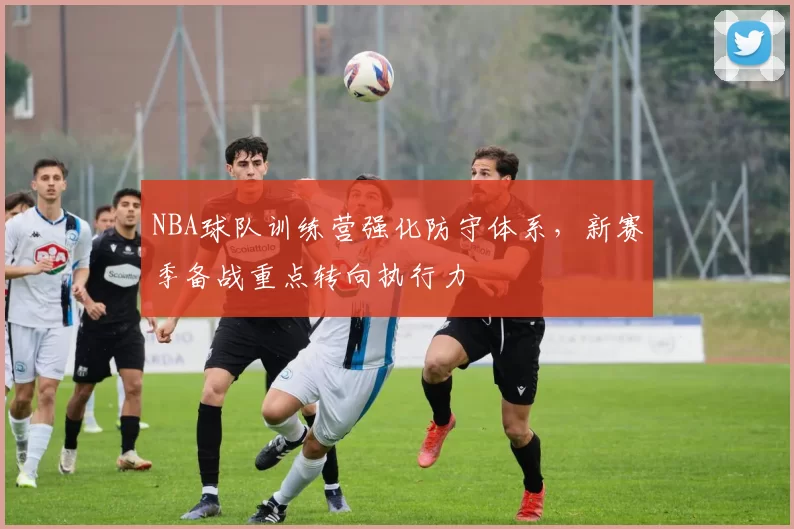 NBA球队训练营强化防守体系,新赛季备战重点转向执行力