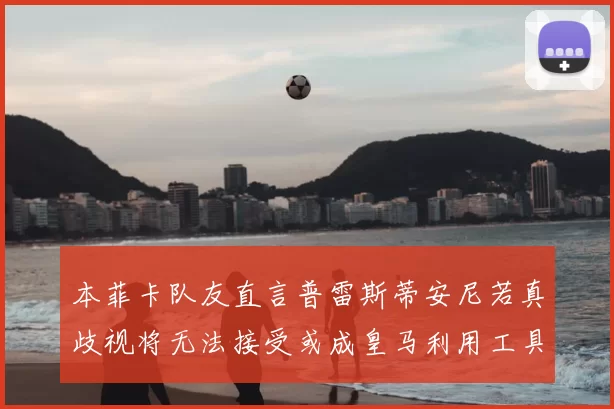 本菲卡队友直言普雷斯蒂安尼若真歧视将无法接受或成皇马利用工具