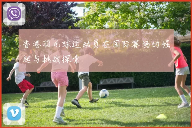 香港羽毛球运动员在国际赛场的崛起与挑战探索
