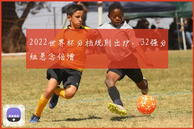 2022世界杯分档规则出炉，32强分组悬念倍增