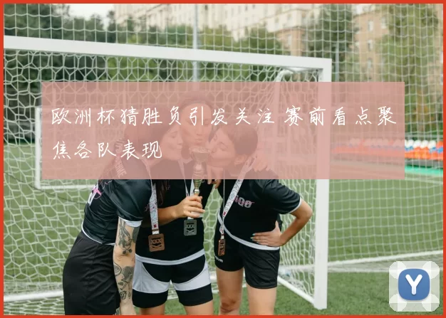 欧洲杯猜胜负引发关注 赛前看点聚焦各队表现