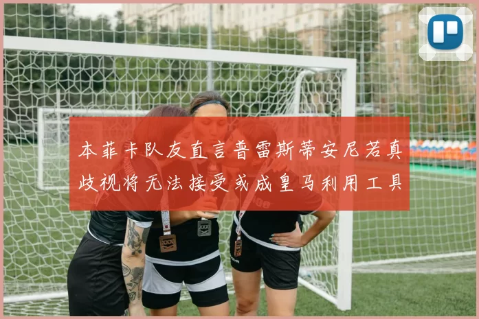 本菲卡队友直言普雷斯蒂安尼若真歧视将无法接受或成皇马利用工具