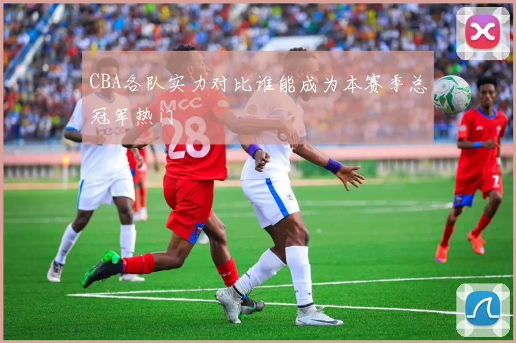 CBA各队实力对比谁能成为本赛季总冠军热门