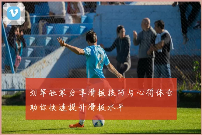 刘军独家分享滑板技巧与心得体会助你快速提升滑板水平
